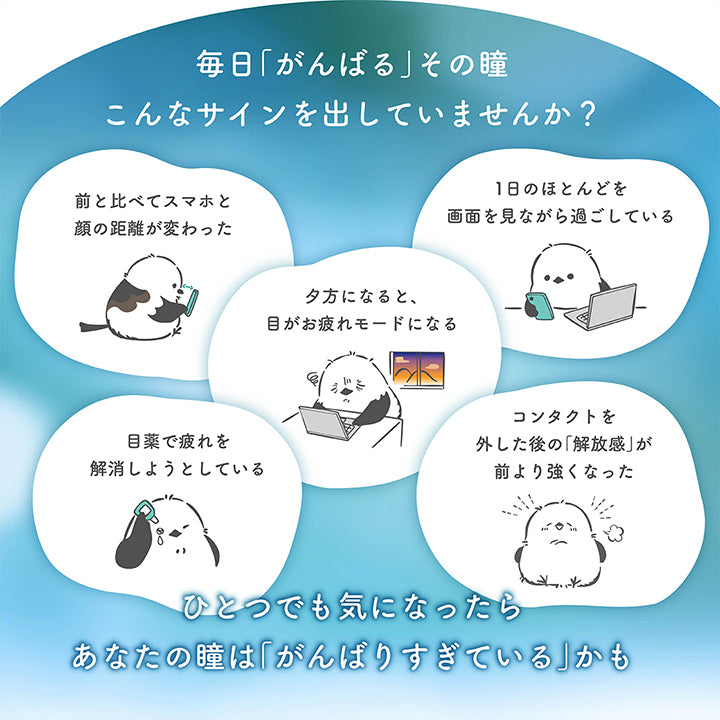 毎日「がんばる」その瞳、こんなサインを出していませんか?,,タ方になると、目がお疲れモードになる。,前と比べてスマホと顔の距離が変わった。,目薬で疲れを解消しようとしている。,1日のほとんどを画面を見ながら過ごしている。,コンタクトを外した後の「解放感」が前より強くなった。,ひとつでも気になったらあなたの瞳は「がんばりすぎている」かも。 | やすらぎワンデー yasuragi 1day クリアコンタクト クリアレンズ

