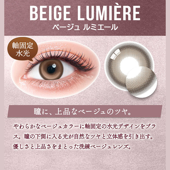 カラーズ(colors),ベージュ ルミエール(Beige Lumiere) DIA14.5mm 着色直径13.8mm 軸固定水光,瞳に、上品なベージュのツヤ。,やわらかなべージュカラーに軸固定の水光デザインをプラス。瞳の下側に入る光が自然なツヤと立体感を引き出す。,優しさと上品さをまとった洗練ベージュレンズ。 | カラーズ colors 1month monthly カラコン カラーコンタクト
