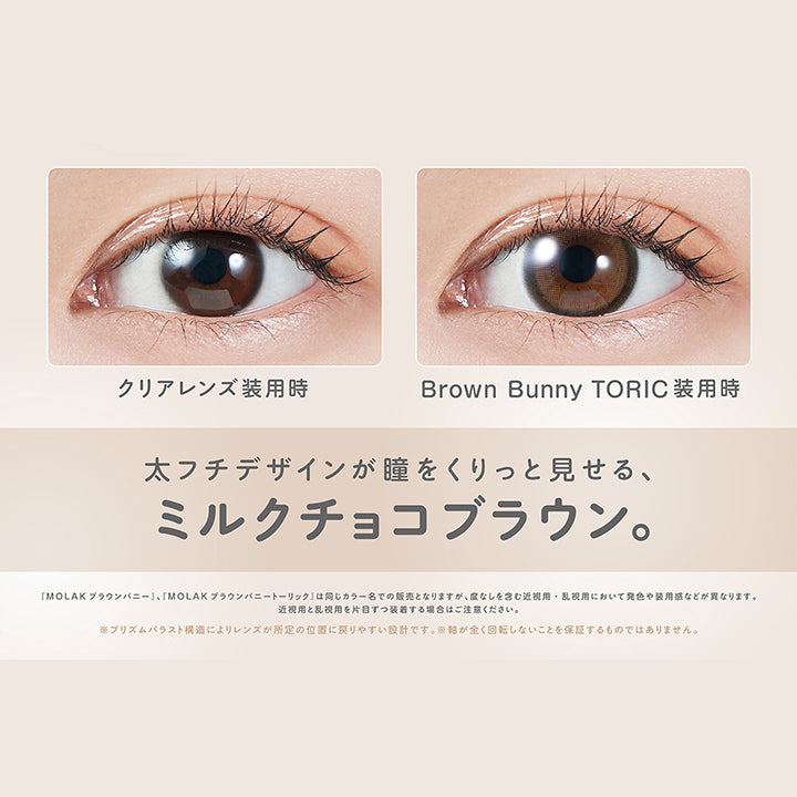 ブラウンバニートーリック(Brown Bunnuy Toric),軸固定レンズ,太フチナチュ盛れ,DIA14.2mm,着色直径13.6mm,BC8.6mm,装用比較,太フチデザインが瞳をくりっと見せる、ミルクチョコブラウン。,「Molak ブラウンバニー」、「Molak ブラウンバニートーリック」は同じカラー名での販売となりますが、度なしを含む近視用·乱視用において発色や装用感などが異なります。近視用と乱視用を片目ずつ装者する場合はご注意ください。※プリズムパラスト構造によリレンズが所定の位置に戻リやすい設計です。※軸が全く回転しないことを保証するものではありません。 | モラクトーリック Molak toric 1day 乱視用カラコン カラーコンタクト

