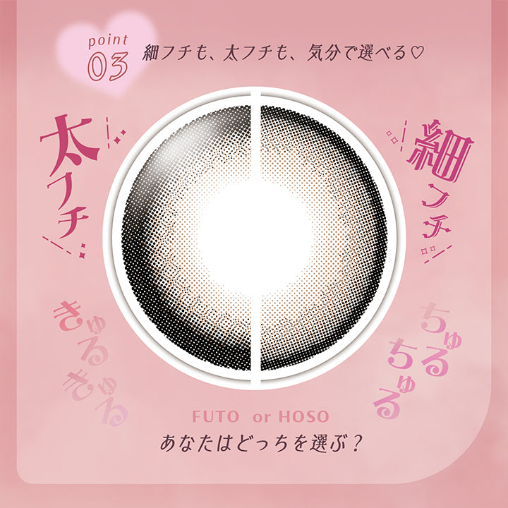  Point03 細フチも、太フチも、気分で選べる♥, きゅるきゅる太フチ, ちゅるちゅる細フチ, Futo or Hoso, あなたはどっちを選ぶ？ | フェアリーラボワンデー FAIRY LABO 1Day カラコン カラーコンタクト
