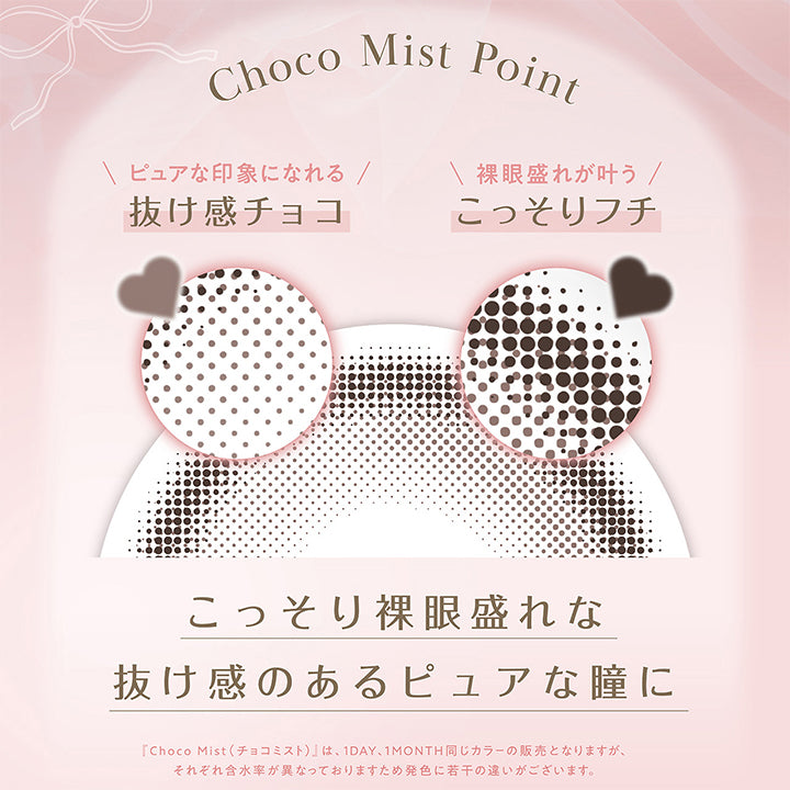 Choco Mist Point,ピュアな印象になれる抜け感チョコ,裸眼盛れが叶うこっそりフチ,こっそり裸眼盛れな抜け感のあるピュアな瞳に,「チョコミスト(Choco Mist)」は、1day、1month同じカラーの販売となりますが、それぞれ含水率が異なっておりますため発色に若干の違いがございます。 | フェリアモワンマンス feliamo 1month Monthly カラコン カラーコンタクト
