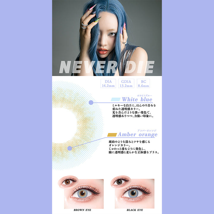 ネバーダイ(Never Die),DIA14.2mm,GDIA13.2mm,BC8.6mm,ホワイトブルー：ミルキーな白さに、ほんのり青みを重ねた透明感カラー。光を含んだような淡い発色で、透明感ありつつ、力強い印象に。,アンバーオレンジ：琥珀のような深みとツヤを感じるオレンジカラー。じゅわっと滲むように発色し、瞳に透明感と柔らかな立体感をプラス。,黒目・茶目装用比較 | ギャルネバーダイ Gal Never Die 1day カラコン カラーコンタクト
