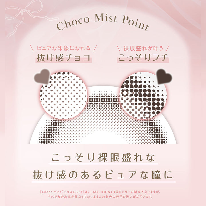 Choco Mist Point,ピュアな印象になれる抜け感チョコ,裸眼盛れが叶うこっそりフチ,こっそり裸眼盛れな抜け感のあるピュアな瞳に,「チョコミスト(Choco Mist)」は、1day、1month同じカラーの販売となりますが、それぞれ含水率が異なっておりますため発色に若干の違いがございます。 | フェリアモワンデー feliamo 1day カラコン カラーコンタクト
