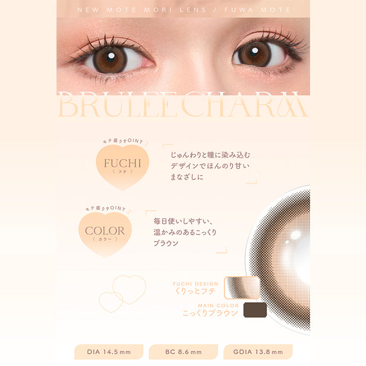New Mote Mori Lens Fuwa Mote, Brulee Charm, モテ盛りpoint 1, Fuchi(フチ), じゅんわりと瞳に染み込むデザインでほんのり甘いまなざしに, モテ盛りpoint 2, Color(カラー), 毎日使いしやすい、温かみのあるこっくりブラウン, Fuchi Design, くりっとフチ, Main Color, こっくりブラウン, DIA 14.5 mm, BC 8.6 mm, GDIA 13.8 mm | チューズミーマンスリー chu's me monthly カラコン カラーコンタクト
