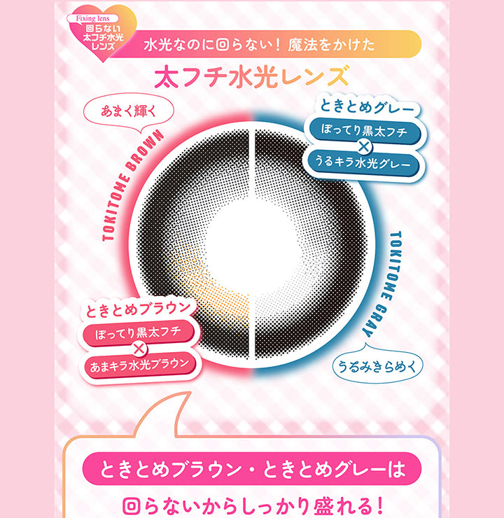 Fixing lens ,回らない太フチ水光レンズ,水光なのに回らない! 魔法をかけた,太フチ水光レンズ,あまく輝く,Tokitome Brown,ときとめブラウン,ぽってり黒太フチ,あまキラ水光ブラウン,ときとめグレー,ぽってり黒太フチ,うるキラ水光グレー,Tokitome Gray,うみきらめく,ときとめブラウン・ときとめグレーは,回らないからしっかり盛れる!|シャプン(Chapun) 1month カラコン カラーコンタクト