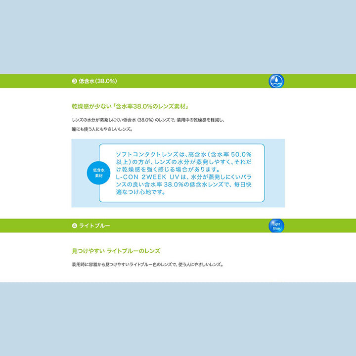 3.低含水(38%)：乾燥が少ない「含水率38％のレンズ素材」 レンズの水分が蒸発しにくい低含水(38%)のレンズで、装用中の乾燥感を軽減し、瞳にも使う人にもやさしいレンズ。 低含水素材：ソフトコンタクトレンズは、高含水(含水率50%以上)の方が、レンズの水分が蒸発しやすく、それだけ乾燥感を強く感じる場合があります。L-con 2Week UVは、水分が蒸発しにくいバランスの良い含水率38%の低含水レンズで、毎日快適なつけ心地です。,4.ライトブルー：見つけやすいライトブルーのレンズ 装用時に容器から見つけやすいライトブルー色のレンズで、使う人にやさしいレンズ。 | エルコン2ウィークUV L-Con 2Week UV クリアレンズ クリアコンタクト
