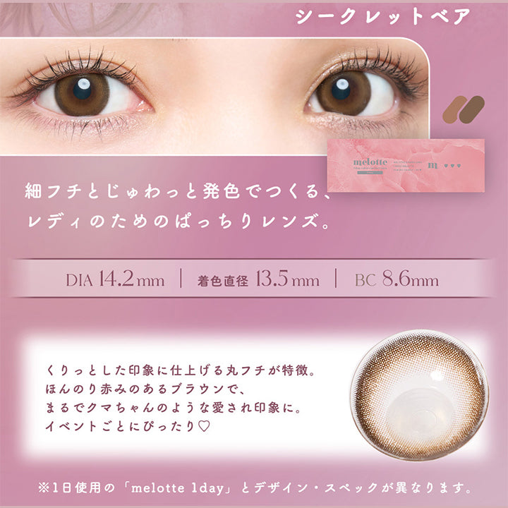 Secret bear(シークレットベア), 写真映えもお任せ、ほろあまちゅるんブラウン。, 細フチとじゅわっと発色でつくる、レディのためのぱっちりレンズ。, DIA14.2mm, 着色直径13.5mm, BC8.6mm, くりっとした印象に仕上げる丸フチが特徴。ほんのり赤みのあるブラウンで、まるでクマちゃんのような愛され印象に。イベントごとにぴったり♡, ※1日使用の「melotte 1day」とデザイン・スペックが異なります。 | メロットトーリック melotte Toric 1day 乱視用カラコン カラーコンタクト
