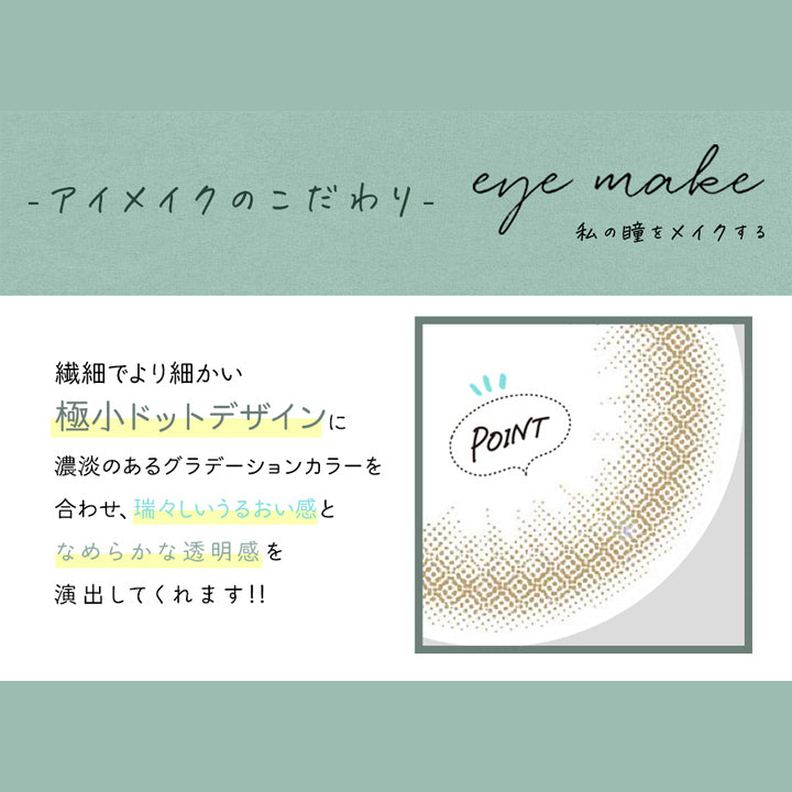 アイメイクワンデー(eye make 1day),アイメイクのこだわり,eye make,私の瞳をメイクする,繊細でより細かい極小ドットデザインに濃淡のあるグラデーションカラーを合わせ、瑞々しいうるおい感となめらかな透明感を演出してくれます!!|アイメイクワンデー eye make 1day カラコン カラーコンタクト