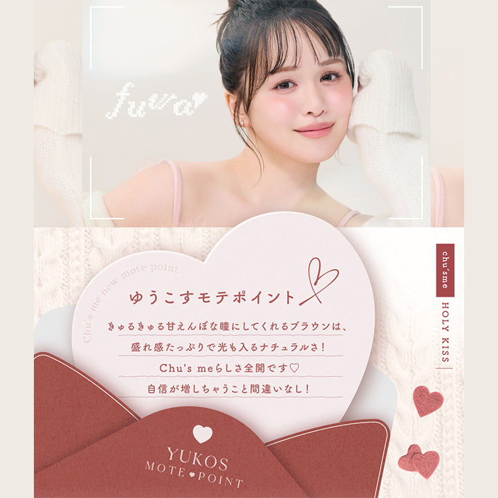 ホーリーキス(Holy Kiss),ゆうこすモテポイント：きゅるきゅる甘えんぼな瞳にしてくれるブラウンは、盛れ感たっぷりで光も入るナチュラルさ！Chu7s meらしさ全開です。自身が増しちゃうこと間違いなし！ | チューズミー chu's me 1day カラコン カラーコンタクト

