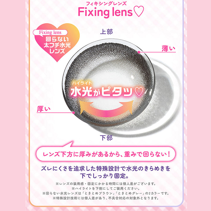フィキシングレンズ, Fixing Lens ,Fixing Lens,回らない太フチ水光レンズ,上部,薄い,厚い,ハイライト,下部,水光がピタッ♡,レンズ下方に厚みがあるから、 重みで回らない!,ズレにくさを追求した特殊設計で水光のきらめきを,下でしっかり固定。,※レンズの装用感・固定にかかる時間には個人差がございます。,※ハイライトを下側にしてご装用ください。,※回らない水光レンズは 「ときとめブラウン」 「ときとめグレー」の2カラーです。 ,※特殊設計技術には個人差があり、 不具合対応の対象外となります。|シャプン(Chapun) 1month カラコン カラーコンタクト