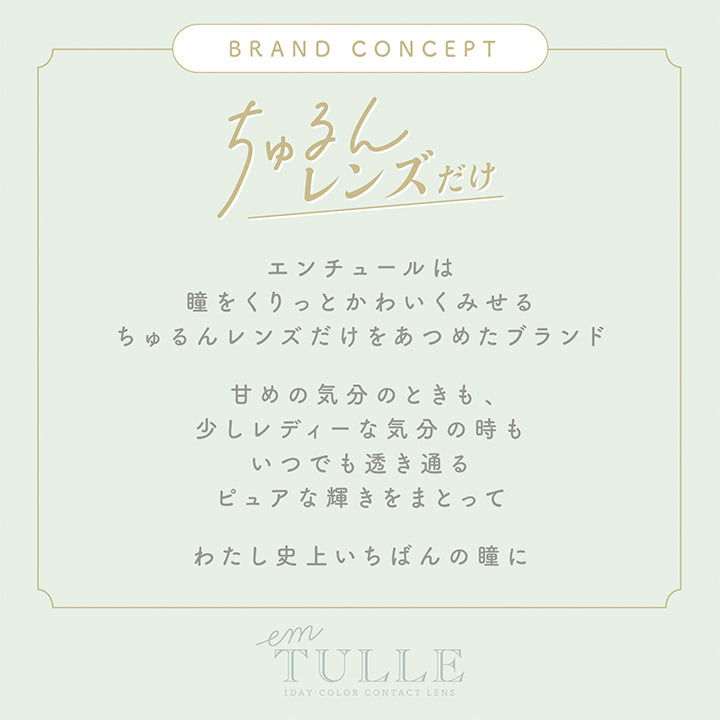 エンチュール(em TULLE),BRAND CONCEPT,ちゅるんレンズだけ,エンチュールは瞳をくりっとかわいくみせるちゅるんレンズだけをあつめたブランド,甘めの気分のときも、少しレディーな気分の時もいつでも透き通るピュアな輝きをまとってわたし史上いちばんの瞳に|エンチュール em TULLE カラコン カラーコンタクト