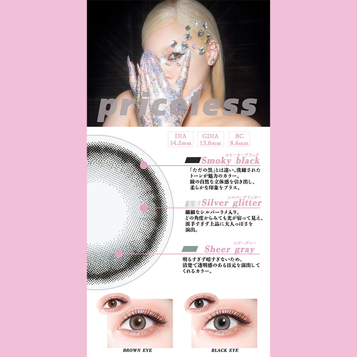 プライスレス(Priceless),DIA14.2mm,GDIA13.0mm,BC8.6mm,スモーキーブラック(Smoky black)：「ただの黒」とは違い、洗練されたトーンが魅力のカラー。瞳の自然な立体感を引き出し、柔らかな印象をプラス。,シルバーグリッター(Silver glitter)：繊細なシルバーラメ入り。どの角度からみても光が宿って見え、 派手すぎず上品に大人っぽさを演出。,シアーグレー(Sheer gray)：明るすぎず暗すぎないため、清楚で透明感のある目元を演出して くれるカラー。,黒目 / 茶目 装用比較 | ギャルネバーダイマンスリー Gal Never Die Monthly 1month カラコン カラーコンタクト
