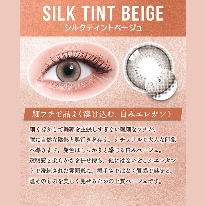 シルクティントベージュ(Silk Tint Beige),細フチで品よく溶け込む、白みエレガント,細くぼかして輪郭を主張しすぎない繊細なフチが、瞳に自然な陰影と奥行きを与え、ナチュラルで大人な印象へ導きます。発色はしっかりと感じる白みベージュ。,透明感と柔らかさを併せ持ち、他にはないどこかエレガントで洗練された雰囲気に。派手さではなく質感で魅せる。,瞳そのものを美しく見せるための上質ベージュです。 | カラーズワンデー colors 1day カラコン カラーコンタクト
