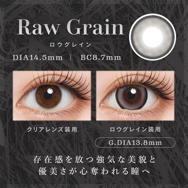 ロウグレイン(Raw Grain) 凛とした強さを纏う。存在感を放つ強気な美貌と優美さが心奪われる瞳へ。 DIA14.5mm GDIA13.8mm BC8.7mm,装用比較,A gaze that captivates with a bold beauty that commands presence, and an elegance that steals the heart. | ティアリス Tearis 1day カラコン カラーコンタクト
