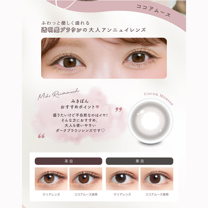 ココアムース(Cocoa Mousse),ふわっと優しく盛れる透明感ブラウンの大人アンニュイレンズ,みきぽんおすすめポイント：盛りたいけど不自然なのはイヤ！そんな方にオススメ。大人も使いやすいダークブラウンレンズです。,ココアムースのレンズ画像、茶目黒目装用比較画像 | ミムコ mimuco 1day カラコン カラーコンタクト
