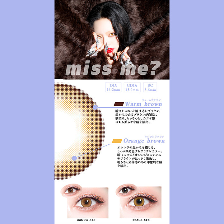 ミスミー(Miss Me?),DIA14.2mm,GDIA13.0mm,BC8.6mm,ウォームブラウン：瞳にじゅわっと溶け込むブラウン。温かみのあるブラウンが自然に馴染み、ちゅるんとしたツヤ感のある柔らかな瞳を演出。,オレンジブラウン：オレンジの温かみを感じる、しっかり発色するブラウンカラー。瞳にのせるとオレンジニュアンスのブラウンがはっきり発色し、明るさと立体感のある印象的な瞳を演出。,黒目・茶目装用比較 | ギャルネバーダイ Gal Never Die 1day カラコン カラーコンタクト
