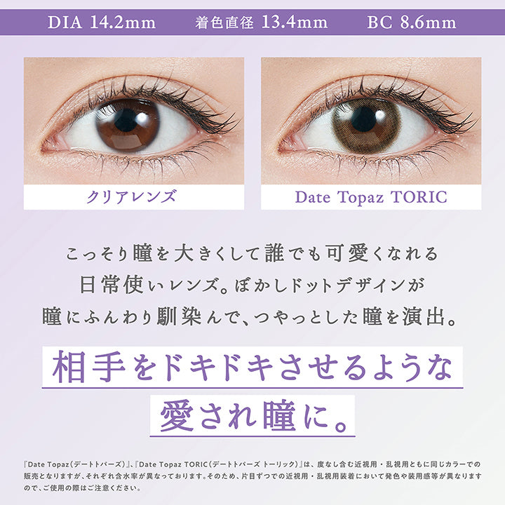 デートトパーズ(Date Topaz) Toric(乱視用),DIA14.2mm / 着色直径13.4mm / BC8.6mm,装用比較,こっそり瞳を大きくして誰でも可愛くなれる日常使いレンズ。ぼかしドットデザインが瞳にふんわり馴染んで、つやっとした瞳を演出。,相手をドキドキさせるような愛され瞳に。,『デートトパーズ(Date Topaz)、デートトパーズトーリック(Date Topaz Toric)』は、度なし含む近視用・乱視用ともに同じカラーでの販売となりますが、それぞれ含水率が異なっております。そのため、片目ずつでの近視用・乱視用装着において発色や大きさ、装用感が異なりますので、ご使用の際はご注意ください。 | トパーズトーリック TOPARDS TORIC 1day カラコン カラーコンタクト
