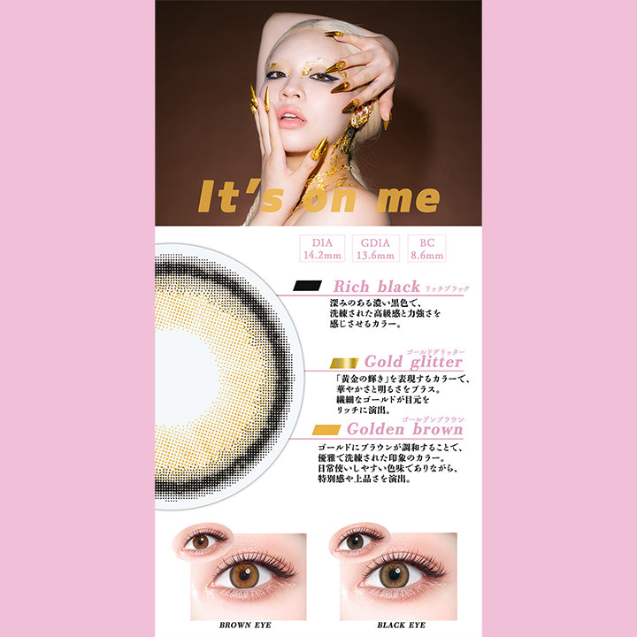 イッツオンミー(It'S On Me),DIA14.2mm,GDIA13.6mm,BC8.6mm,リッチブラック(Rich black)：深みのある濃い黒色で、洗練された高級感と力強さを感じさせるカラー。,ゴールドグリッター(Gold glitter)：「黄金の輝き」を表現するカラーで、華やかさと明るさをプラス。繊細なゴールドが目元をリッチに演出。,ゴールデンブラウン(Golden brown)：ゴールドにブラウンが調和することで、優雅で洗練された印象のカラー。 日常使いしやすい色味でありながら、 特別感や上品さを演出。,黒目 / 茶目 装用比較 | ギャルネバーダイマンスリー Gal Never Die Monthly 1month カラコン カラーコンタクト
