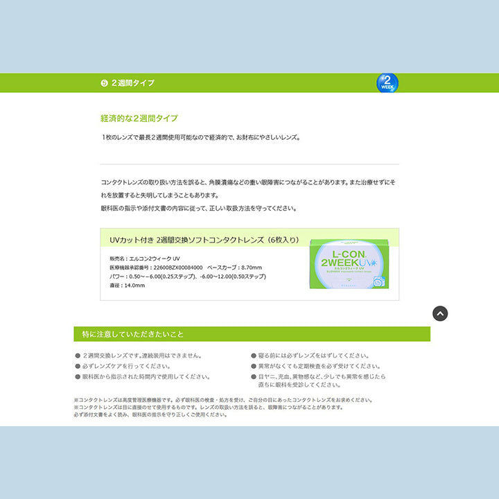 5.経済的な2週間タイプ:1枚のレンズで最長2週間使用可能なので経済的で、お財布にやさしいレンズ。コンタクトレンズの取り扱い方法を誤ると、角膜潰瘍などの重い眼障害につながることがあります。また治療せずにそれを放置すると失明してしまうこともあります。眼科医の指示や添付文書の内容に従って、正しい取り扱い方法を守ってください。,特に注意して頂きたいこと,2週間交換レンズです。連続装用は出来ません。,寝る前には必ずレンズを外してください。,必ずレンズケアを行ってください。,異常がなくても定期検査を必ず受けてください。,眼科医から指示された時間内で使用してください。,目ヤニ、充血、異物感など、少しでも異常を感じたら直ちに眼科を受診してください。 | エルコン2ウィークUV L-Con 2Week UV クリアレンズ クリアコンタクト
