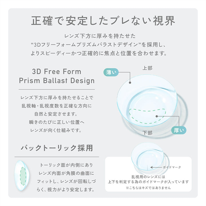 正確で安定したブレない視界：レンズ下方に厚みを持たせた“3Dフリーフォームプリズムバラストデザイン”を採用し、よりスピーディーかつ正確的に焦点と位置を合わせます。,バックトーリック採用：トーリック面が内側にありレンズ内面が角膜の局面にフィットし、レンズが回転しずらく、視力がより安定します。, 乱視用のレンズには上下を判定するためのガイドマークが入っています。こちらはキズではありません | レヴィアクリアワンデートーリック ReVIA Clear 1day TORIC 乱視用 クリアコンタクト
