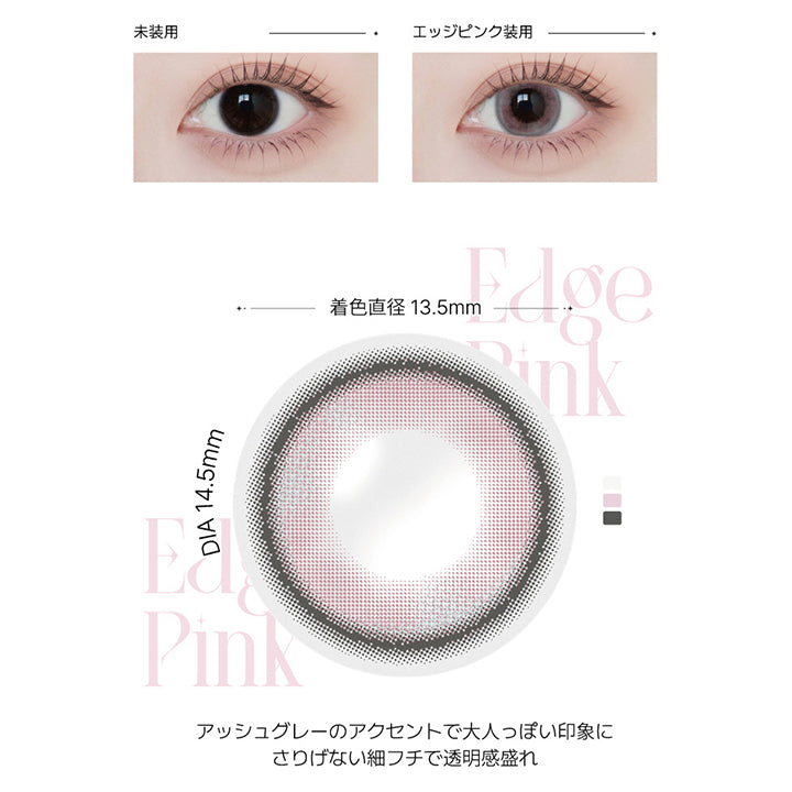 エッジピンク(Edge Pink) の紹介,ふわっと色づく大人の透明感ピンク。瞳に自然な血色感と透明感をプラス。美しく可憐な印象に。,アッシュグレーのアクセントで大人っぽい印象に。さりげない細フチで透明感盛れ。, 1day DIA14.5mm GDIA13.5mm BC8.6mm,装用比較画像,レンズ画像 | アンジェリークワンデー Angelique 1Day カラコン カラーコンタクト
