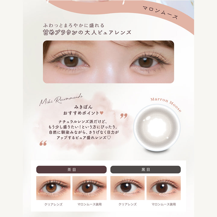 マロンムース(Marron Mousse),ふわっとまろやかに盛れる甘めブラウンの大人ピュアレンズ,みきぽんおすすめポイント：ナチュラルレンズ派だけど、もう少し盛りたいという方にぴったり。自然に馴染ながら、さり気なく目ぢからがアップするピュア盛れレンズ♡,マロンムースのレンズ画像、茶目黒目装用比較画像 | ミムコ mimuco 1day カラコン カラーコンタクト
