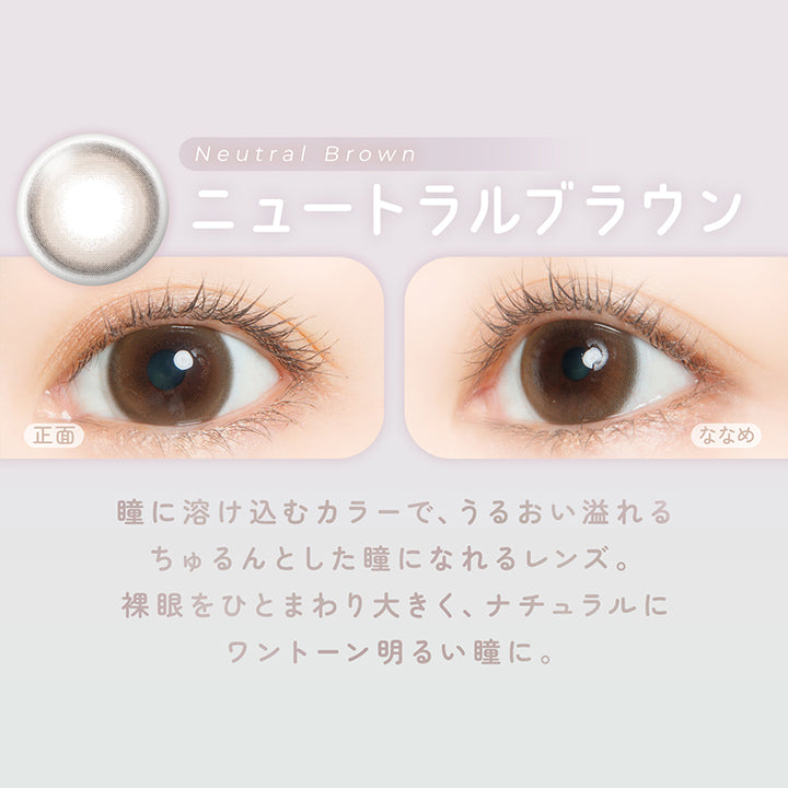 ニュートラルブラウン(Neutral Brown) 瞳に溶け込むカラーで、うるおい溢れるちゅるんとした瞳になれるレンズ。裸眼をひとまわり大きく、ナチュラルにワントーン明るい瞳に。 | フェアリーワンデーニュートラルシリーズ Fairy 1Day Neutral Series カラコン カラーコンタクト
