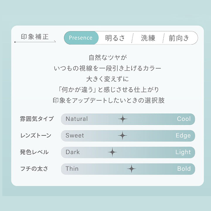 印象補正,Presence,明るさ,洗練,前向き,自然なツヤが,いつもの視線を一段引き上げるカラー,大きく変えずに,「何かが違う」と感じさせる仕上がり,印象をアップデートしたいときの選択肢,雰囲気タイプ Natural,Cool,レンズトーン,Sweet,Edge,発色レベル,Dark,Light,フチの太さ,Thin,Bold|ハイディトーリック(HAIDEY TORIC) 1day カラコン カラーコンタクト