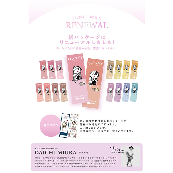 フランミー(FLANMY),パッケージリニューアルの説明。PACKAGE DESIGN RENEWAL,新パッケージにリニューアルしました!,※レンズ自体の仕様や枚数は変更ございません。,移行期間中につき新旧パッケージが 混在する場合がございます。ご了承くださいませ。,※既存カラーは順次切り替えとなります。,PACKAGE DESIGN BY DAICHI MIURA 三浦大地 Daichi Miura,ファッションやグラフィック、住居などのデザイン、広告やCMなどのディレクション、ブランドの プロデュース、イラストレーション、近年ではアートクリエーションなど肩書きに捉われず自身の感性を投影し、様々な作品を制作。また世界の様々な文化や自然との対峙を経て「意識の変革」 が訪れたのをきっかけに環境問題への取り組みや地域活性など社会活動にも力を入れる。|フランミー FLANMY ワンデー 1day カラコン カラーコンタクト