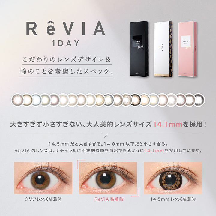 レヴィアワンデーカラー ReVIA 1DAY COLOR,こだわりのレンズデザイン &,瞳のことを考慮したスペック。RAVIA,大きすぎず小さすぎない、大人美的レンズサイズ 14.1mmを採用!,14.5mm だと大きすぎる。 14.0mm以下だと小さすぎる。,ReVIA のレンズは、ナチュラルに印象的な瞳を演出できるように14.1mmを採用しています。,デザインに合わせた着色直径,違和感のない自然な美しい瞳になるようにデザインやイメージに合わせて着色のサイズをそれぞれ変えています。12.6mm~13.6,UVカット,瞳から入るUVはReVIAでカット。瞳に優しく日中の日差しも気にせず過ごすことができます。,UV-B約98%,UV-A約83%,うるおい高含水レンズ,高含水率 58%で水分が多く潤いたっぷり。 レンズも柔らかく瞳へ馴染みやすく着け心地がとても快適です。,瞳へ多くの酸素を届ける,酸素を約2.5倍(※) も多く瞳に届ける素材を使用しているため、瞳の酸素不足を解消,瞳への負担も軽減します。,なめらかなフチ,クリアな視界,瞳に色素が触れない製法,なめらかなフチカットで瞳に優しく装用感,非球面レンズ採用で