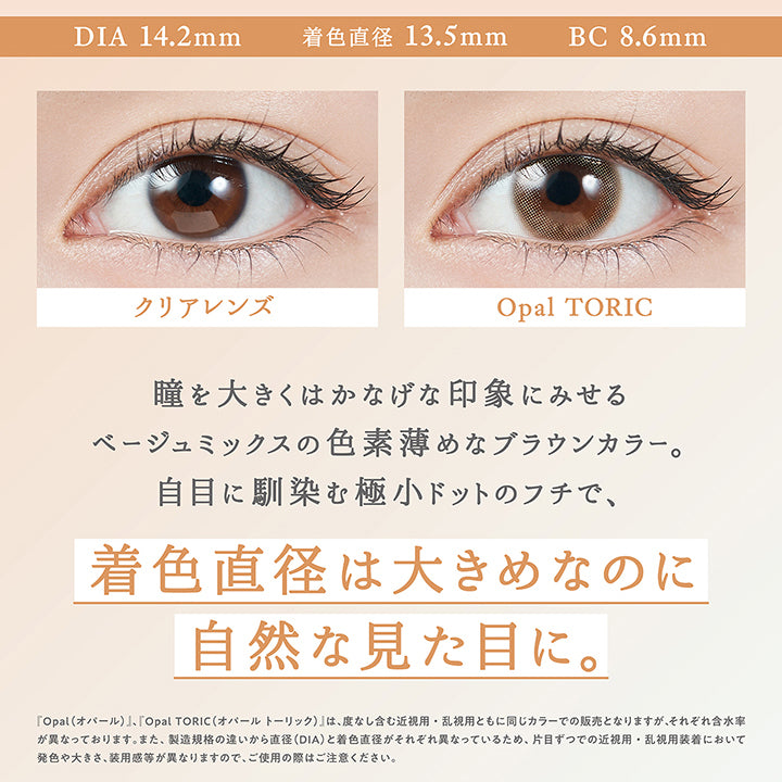 オパール(Opal) Toric(乱視用),DIA14.2mm / 着色直径13.5mm / BC8.6mm,装用比較,瞳を大きくはかなげな印象にみせるベージュミックスの色素薄めなブラウンカラー。自目に馴染む極小ドットのフチで、着色直径は大きめなのに自然な見た目に。,『オパール(Opal)、オパールトーリック(Opal Toric)』は、度なし含む近視用・乱視用ともに同じカラーでの販売となりますが、それぞれ含水率が異なっております。また、製造規格の違いから直径(DIA)と着色直径がそれぞれ異なっているため、片目ずつでの近視用・乱視用装着において発色や大きさ、装用感が異なりますので、ご使用の際はご注意ください。 | トパーズトーリック TOPARDS TORIC 1day カラコン カラーコンタクト
