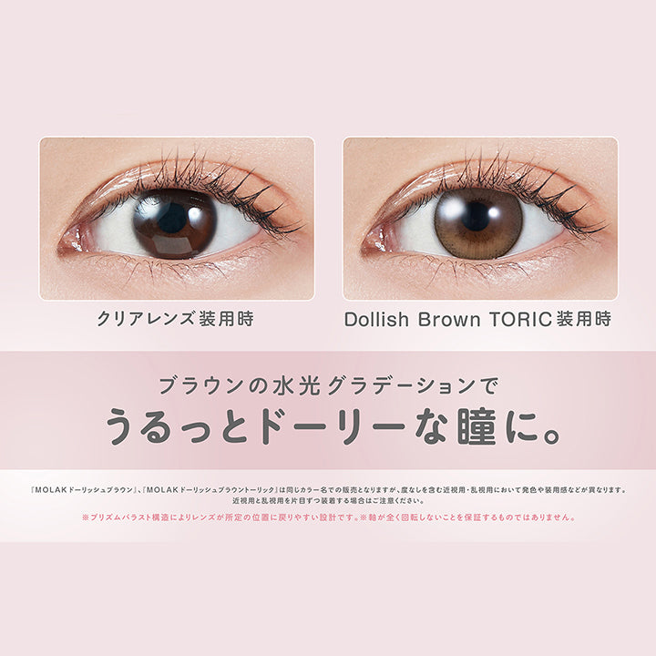 ドーリッシュブラウントーリック(Dollish Brown Toric),軸固定レンズ 水光も回らない！,うるうるブラウン,DIA14.2mm,着色直径13.2mm,BC8.6mm,装用比較,ブラウンの水光グラデーションでうるっとドーリーな瞳に。,「Molak ドーリッシュブラウン」、「Molak ドーリッシュブラウントーリック」は同じカラー名での販売となりますが、度なしを含む近視用·乱視用において発色や装用感などが異なります。近視用と乱視用を片目ずつ装者する場合はご注意ください。※プリズムパラスト構造によリレンズが所定の位置に戻リやすい設計です。※軸が全く回転しないことを保証するものではありません。 | モラクトーリック Molak toric 1day 乱視用カラコン カラーコンタクト

