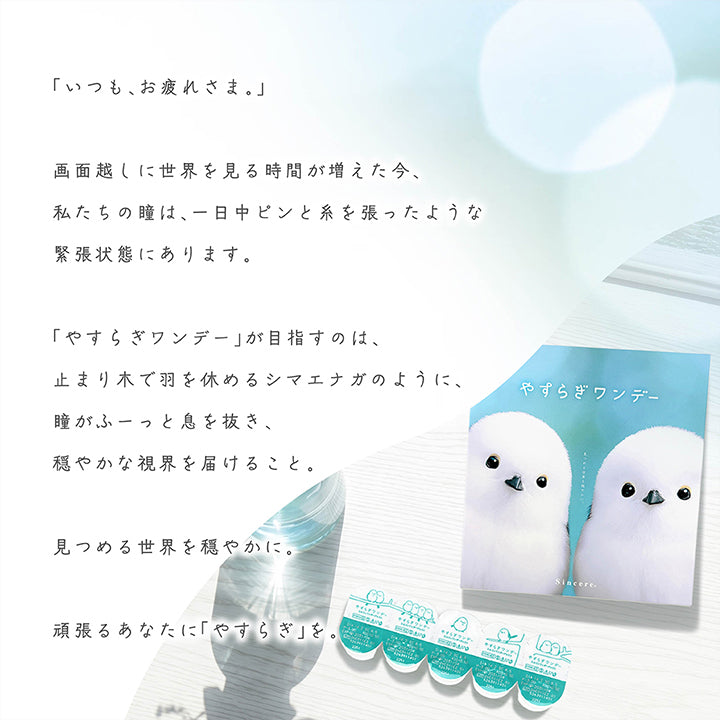 「いつも、お疲れ様。」,画面越しに世界を見る時間が増えた今、私たちの瞳は、一日中ピンと系を張ったような緊張状態にあります。「やすらぎワンデー」が目指すのは、止まり木で羽を休めるシマエナガのように、瞳がふーっと息を抜き、穏やかな視界を届けること。見つめる世界を穏やかに。頑張るあなたに「やすらぎ」を。 | やすらぎワンデー yasuragi 1day クリアコンタクト クリアレンズ
