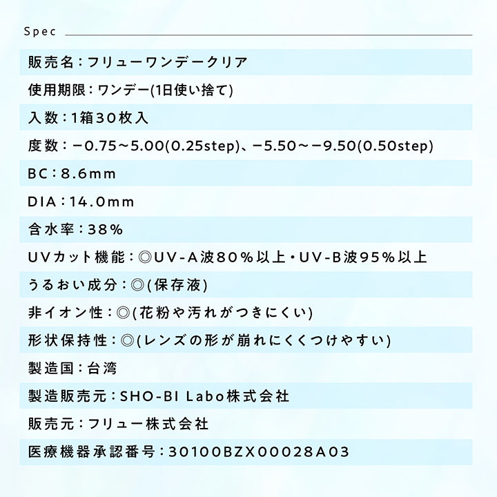 Spec,販売名:フリューワンデークリア,試用期限:ワンデー (1日使い捨て),入数:1箱30枚入,度数:-0.75~5.00(0.25step)、-5.50~-9.50(0.50step),BC:8.6mm,DIA:14.0mm,含水率:38%,UVカット機能:◎UV-A波80%以上UV-B波95%以上,うるおい成分: (保存液),非イオン性:◎(花粉や汚れがつきにくい),形状保持性:◎(レンズの形が崩れにくくつけやすい),製造国:台湾,製造販売元:SHO-BILabo株式会社,販売元:フリュー株式会社,医療機器承認番号:30100BZX00028A03
