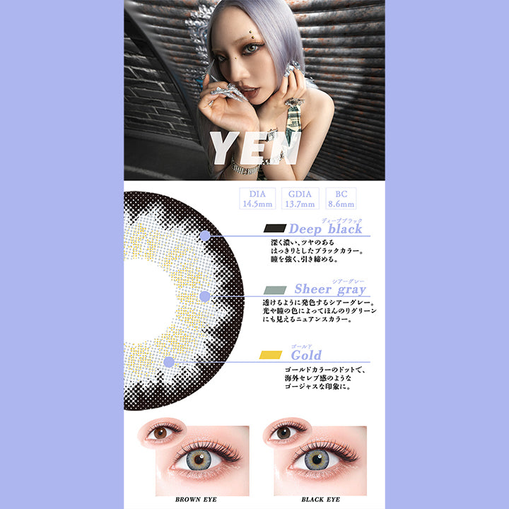 イエン(Yen),DIA14.5mm,GDIA13.7mm,BC8.6mm,ディープブラック：深く濃い、ツヤのあるはっきりとしたブラックカラー。瞳を強く、引き締める。,シアーグレー：透けるように発色するシアーグレー。光や瞳の色によってほんのリグリーンにも見えるニュアンスカラー。,ゴールド:ゴールドカラーのドットで、海外セレブ感のようなゴージャスな印象に。,黒目・茶目装用比較 | ギャルネバーダイ Gal Never Die 1day カラコン カラーコンタクト
