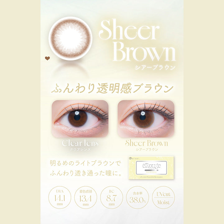 Sheer Brown,シアーブラウン,ふんわり透明感ブラウン,Clcar Icns,クリアレンズ,Sheer Brown,シアーブラウン,明るめのライトブラウンで,ふんわり透き通った瞳に。,Dia14.1mm,着色直径13.4mm,Bc8.7mm,含水率38.0%,Uvcut,Moist|エルージュ(eRouge) 2weeks カラコン カラーコンタクト