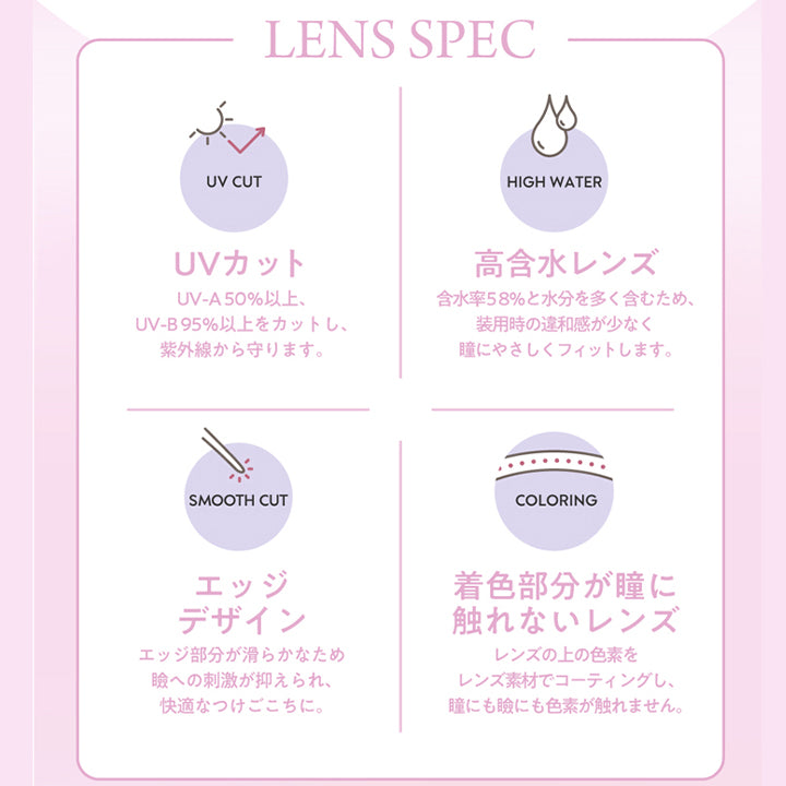 フランミー(FLANMY)のレンズスペック,LENS SPEC,UVカット,UV-A50%以上、UV-B95%以上をカットし、紫外線から守ります。,SMOOTH CUT,HIGH WATER,高含水レンズ,含水率58%と水分を多く含むため、装用時の違和感が少なく瞳にやさしくフィットします。,COLORING,エッジデザイン,エッジ部分が滑らかなため 瞼への刺激が抑えられ、快適なつけごこちに。,着色部分が瞳に触れないレンズ,レンズの上の色素をレンズ素材でコーティングし、 瞳にも瞼にも色素が触れません。|フランミー FLANMY ワンデー 1day カラコン カラーコンタクト
