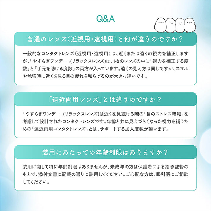 (やすらぎワンデーのQ&A),普通のレンズ(近視用·遠視用)と何が違うのですか?：一般的なコンタクトレンズ(近視用·遠視用)は、近くまたは遠くの視力を補正しますが、「やすらぎワンデー」(リラックスレンズ)は、1枚のレンズの中に「視力を補正する度数」と「手元を助ける度数」の両方が入っています。遠くの見え方は同じですが、スマホや勉強時に近くを見る目の疲れを和らげるのが大きな違いです。,「遠近両用レンズ」とは違うのですか?,「やすらぎワンデー」(リラックスレンズ)は近くを見続ける際の「目のストレス軽減」を考慮して設計されたコンタクトレンズです。年齢と共に見えづらくなった視力を補うための「遠近両用コンタクトレンズ」とは、サポートする加入度数が違います。,装用にあたっての年齢制限はありますか?：装用に関して特に年齢制限はありませんが、未成年の方は保護者による指導監督のもとで、添付文書に記載の通りに装用してください。ご心配な方は、眼科医にご相談してください。 | やすらぎワンデー yasuragi 1day クリアコンタクト クリアレンズ | やすらぎワンデー yasuragi 1day クリアコンタクト クリアレンズ
