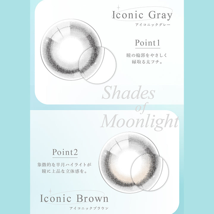 shades of moonlight ,アイコニックグレー(Iconic Gray) ,アイコニックブラウン(Iconic Brown),point1:瞳の輪郭をやさしく縁取る太フチ。 ,point2:象徴的な半月ハイライトが瞳に上品な立体感を |アイスター eyestar 1day カラコン カラーコンタクト
