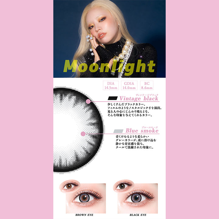 ムーンライト(Moonlight),DIA14.5mm,GDIA14.0mm,BC8.6mm,ヴィンテージブラック(Vintage black)：少しくすんだブラックカラーが、フィルムのようなノストルジックさを演出。見る人の心にじんわり残るような、そんな印象を与えてくれるカラー。,ブルースモーク(Blue smoke)：青くけむるような柔らかいグレーカラーが、 夜に溶け込む静かな存在感を放ち、クールで洗練された印象に。,黒目 / 茶目 装用比較 | ギャルネバーダイマンスリー Gal Never Die Monthly 1month カラコン カラーコンタクト
