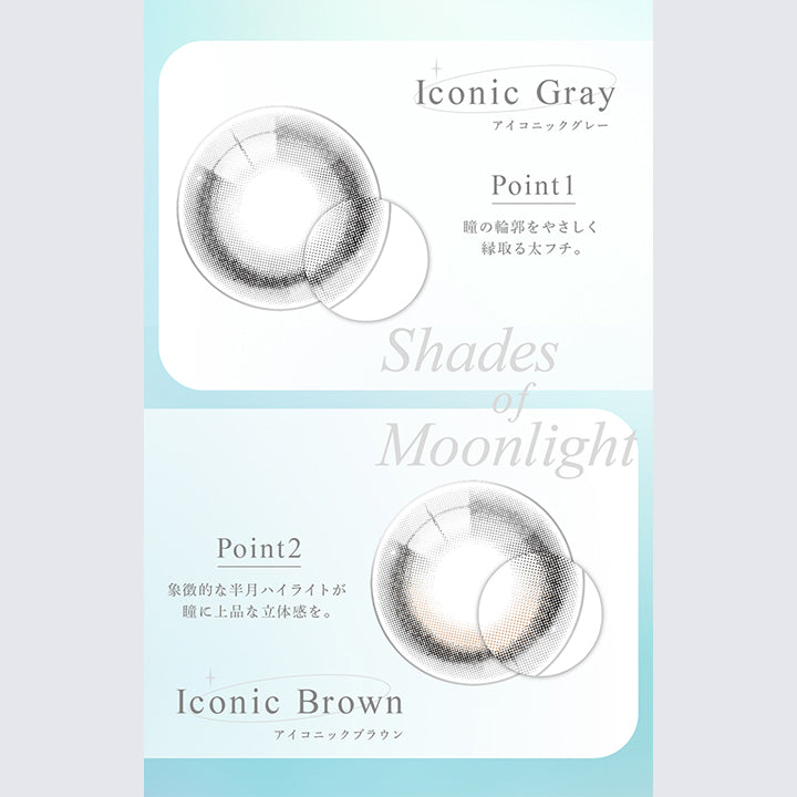 Iconic Gray, アイコニックグレー, Point1, 瞳の輪郭をやさしく縁取る太フチ。, Shades of Moonlight, Point2, 象徴的な半月ハイライトが瞳に上品な立体感を。, Iconic Brown, アイコニックブラウン | eyestar アイスター 1day カラコン カラーコンタクト
