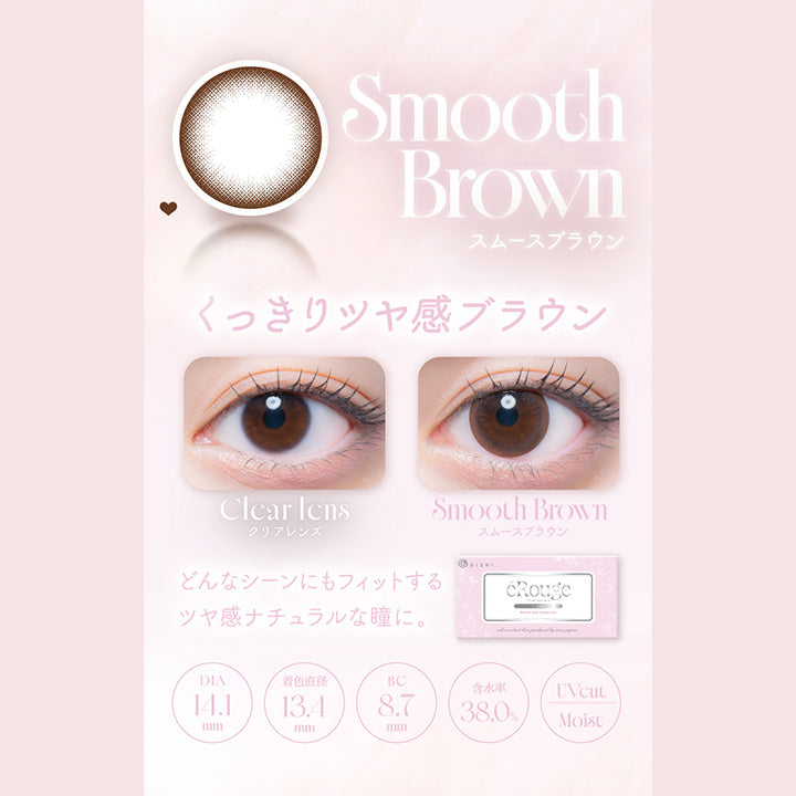 Smooth Brown,スムースブラウン,くっきりッヤ感ブラウン,Clcar Icns,クリアレンズ,Smooth Brown,スムースブラウン,どんなシーンにもフィットする,ツヤ感ナチュラルな瞳に。,Dia14.1mm,着色直径13.4mm,Bc8.7mm,含水率38.0%,Uvcut,Moist|エルージュ(eRouge) 2weeks カラコン カラーコンタクト