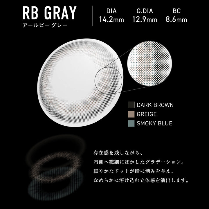 アールビー グレー(RB Grey) DIA14.2mm GDIA12.9mm BC8.6mm,瞳の中に、静かなノイズを落とす。,存在感を残しながら、内側へ繊細にぼかしたグラデーション。細やかなドットが瞳に深みを与え、なめらかに溶け込む立体感を演出します。,装用比較,外側はくっきり、内側は柔らかくなじむ、印象的で引き込まれる瞳へ。 | メーン main 1day カラコン カラーコンタクト
