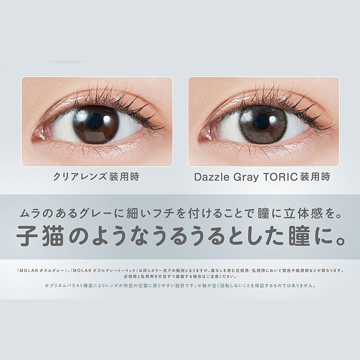 ダズルグレートーリック(Dazzle Gray Toric),軸固定レンズ,ちゅるんグレー,DIA14.2mm,着色直径12.8mm,BC8.6mm,装用比較,ムラのあるグレーに細いフチを付けることで瞳に立体感を。子猫のようなうるうるとした瞳に。,「Molak ダズルグレー」、「Molak ダズルグレーートーリック」は同じカラー名での販売となりますが、度なしを含む近視用·乱視用において発色や装用感などが異なります。近視用と乱視用を片目ずつ装者する場合はご注意ください。※プリズムパラスト構造によリレンズが所定の位置に戻リやすい設計です。※軸が全く回転しないことを保証するものではありません。 | モラクトーリック Molak toric 1day 乱視用カラコン カラーコンタクト
