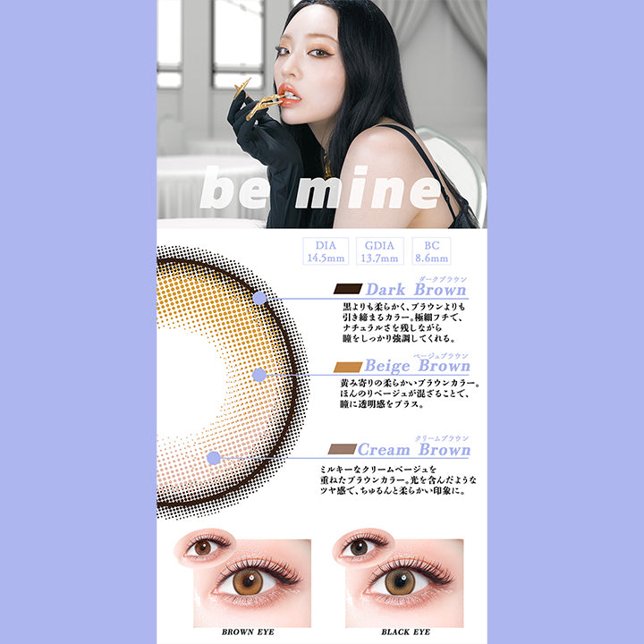 ビーマイン(Be Mine),DIA14.5mm,GDIA13.7mm,BC8.6mm,ダークブラウン：黒よりも柔らかく、ブラウンよりも引き締まるカラー。極細フチで、ナチュラルさを残しながら瞳をしっかり強調してくれる。,ベージュブラウン：黄み寄りの柔らかいブラウンカラー。ほんのリベージュが混ざることで、瞳に透明感をプラス。,クリームブラウン：ミルキーなクリームベージュを重ねたブラウンカラー。光を含んだようなッヤ感で、ちゅるんと柔らかい印象に。,黒目・茶目装用比較 | ギャルネバーダイ Gal Never Die 1day カラコン カラーコンタクト
