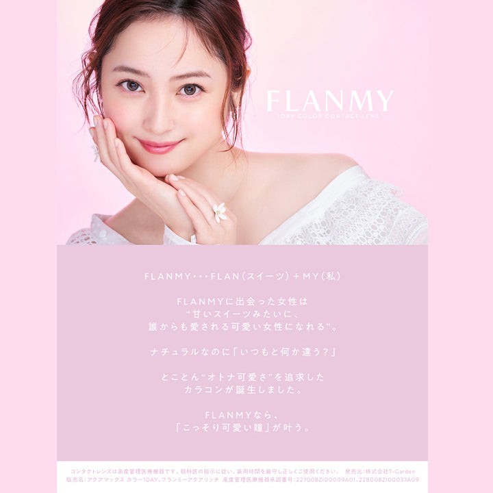 フランミー(FLANMY)コンセプト,FLANMY 1DAY COLOR CONTACT LENS,FLANMY・・・FLAN (スイーツ) +MY (私) FLANMYに出会った女性は“甘いスイーツみたいに、誰からも愛される可愛い女性になれる”。ナチュラルなのに「いつもと何か違う?」とことん“オトナ可愛さ” を追求したカラコンが誕生しました。FLANMYなら、「こっそり可愛い瞳」が叶う。,コンタクトレンズは高度管理医療機器です。 眼科医の指示に従い、装用時間を厳守し正しくご使用ください。,発売元: 株式会社T-Garden,販売名:アクアマックスカラー1DAY フランミーアクアリッチ,高度管理医療機器承認番号:22700BZ100009A01,22800BZ100037A09|フランミー FLANMY ワンデー 1day カラコン カラーコンタクト
