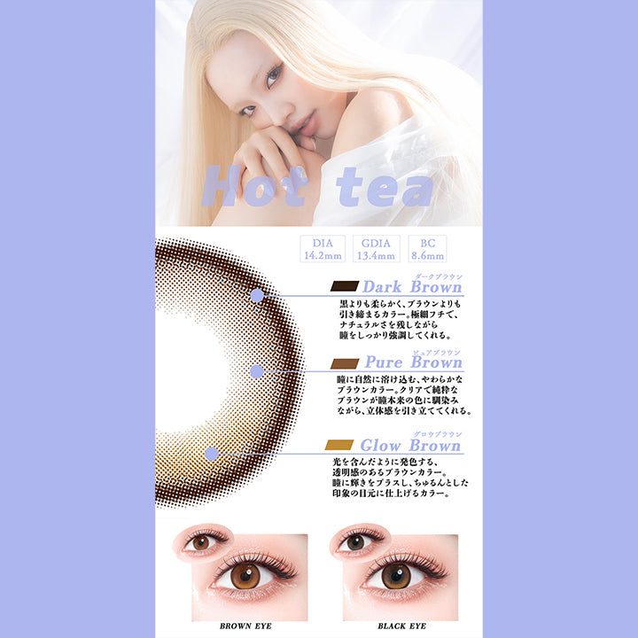 ホットティー(Hot Tea),DIA14.2mm,GDIA13.4mm,BC8.6mm,ダークブラウン：黒よりも柔らかく、ブラウンよりも引き締まるカラー。極細フチで、ナチュラルさを残しながら瞳をしっかり強調してくれる。,ピュアブラウン：瞳に自然に溶け込む、やわらかなブラウンカラー。クリアで純粋なブラウンが瞳本来の色に馴染みながら、立体感を引き立ててくれる。,グロウブラウン：光を含んだように発色する、透明感のあるブラウンカラー。瞳に輝きをプラスし、ちゅるんとした印象の目元に仕上げるカラー。,黒目・茶目装用比較 | ギャルネバーダイ Gal Never Die 1day カラコン カラーコンタクト
