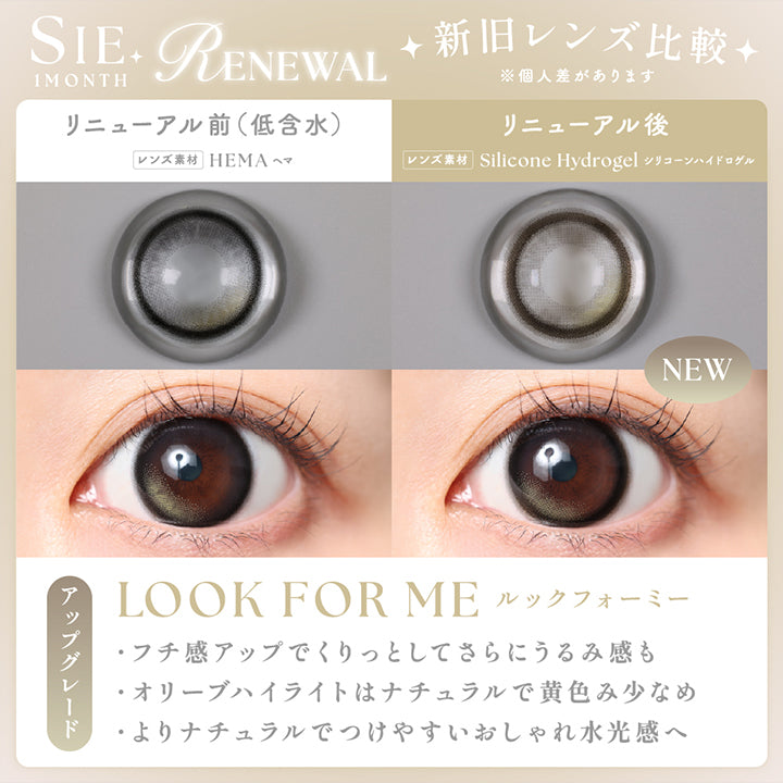 シーワンマンス(Sie.1Month) Renewal 新旧レンズ比較※個人差があります,リニューアル前(高含水)：ヒオキシフィルコンA のレンズ画像と装用画像,リニューアル後(new)：シリコーンハイドロゲルのレンズ画像と装用画像,ルックフォーミー(Look For Me),アップグレード,·フチ感アップでくりっとしてさらにうるみ感も ·オリーブハイライトはナチュラルで黄色み少なめ ·よりナチュラルでつけやすいおしゃれ水光感へ | シーワンマンス Sie.1Month カラコン カラーコンタクト
