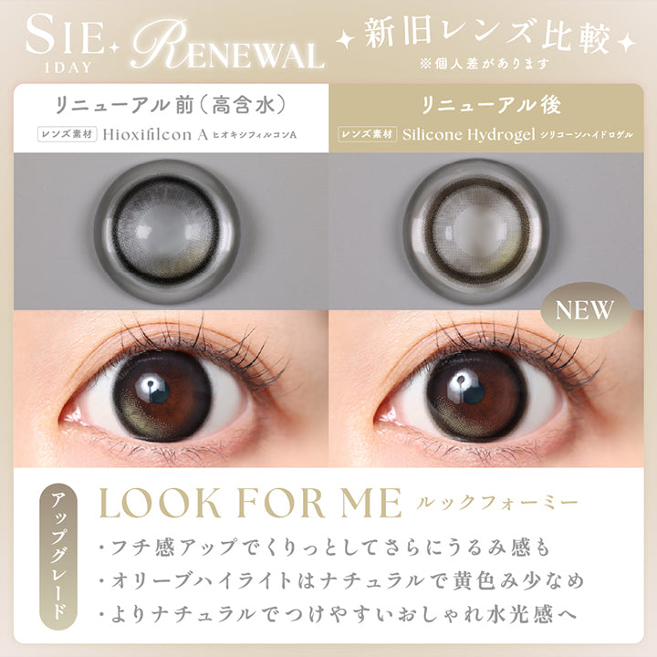 シーワンデー(Sie.1Day) Renewal 新旧レンズ比較※個人差があります,リニューアル前(高含水)：ヒオキシフィルコンA のレンズ画像と装用画像,リニューアル後(new)：シリコーンハイドロゲルのレンズ画像と装用画像,ルックフォーミー(Look For Me),アップグレード,·フチ感アップでくりっとしてさらにうるみ感も ·オリーブハイライトはナチュラルで黄色み少なめ ·よりナチュラルでつけやすいおしゃれ水光感へ | シーワンデー Sie.1Day カラコン カラーコンタクト
