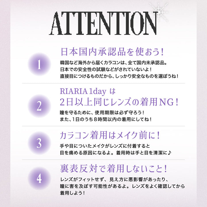 ATTENTION, りあとの約束、守ってね！, １．日本国内承認品を使おう！韓国など海外から発送されるカラコンはすべて国内未承認品。日本での安全性の試験などがされていないよ！直接目につけるものだから、しっかり安全なものを選ぼうね！, ２．RIARIA 1dayは2日以上同じレンズの着用NG!瞳を守るために、使用期限は必ず守ろう!また、1日のうち8時間以内の着用にしてね!, ３．カラコン着用はメイク前に！手や目についたメイクがレンズに付着すると目を傷める原因になるよ。着用時は手と目を清潔に！, ４．裏表反対で着用しないこと！レンズがフィットせず、見え方に悪影響があったり、瞳に害を及ぼす可能性があるよ。レンズをよく確認してから着用しよう！キレイなおわん型はOK 外側に沿っているのはNG| リアリア RIARIA 1day カラコン カラーコンタクト
